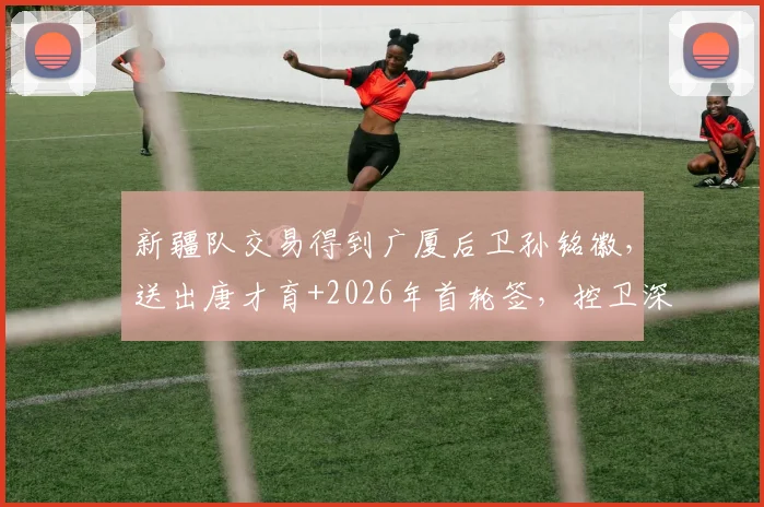 新疆队交易得到广厦后卫孙铭徽，送出唐才育+2026年首轮签，控卫深度跃居联盟前二