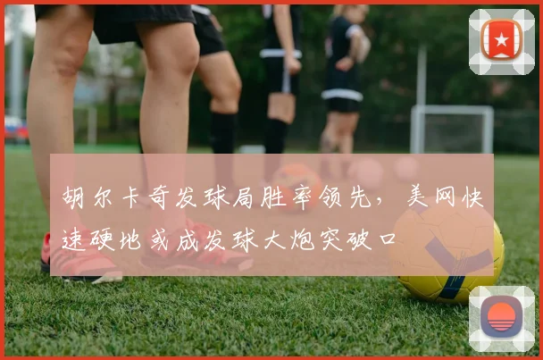 胡尔卡奇发球局胜率领先，美网快速硬地或成发球大炮突破口