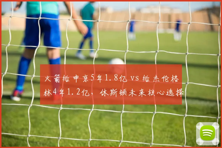 火箭给申京5年1.8亿 vs 给杰伦格林4年1.2亿，休斯顿未来核心选择之争