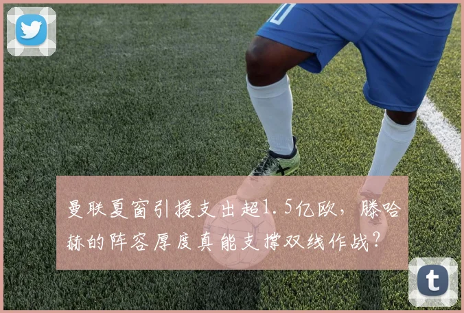 曼联夏窗引援支出超1.5亿欧，滕哈赫的阵容厚度真能支撑双线作战？