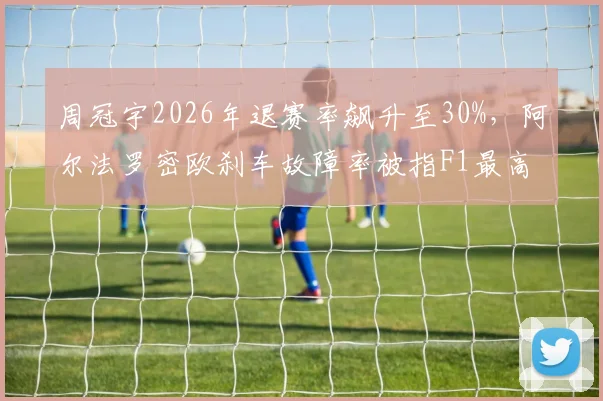 周冠宇2026年退赛率飙升至30%，阿尔法罗密欧刹车故障率被指F1最高