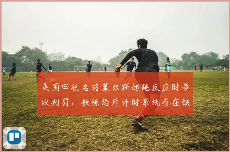 美国田径名将莱尔斯起跑反应时争议判罚，教练怒斥计时系统存在缺陷