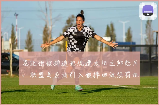 恩比德假摔造犯规遭太阳主帅怒斥，联盟是否该引入假摔回放惩罚机制？