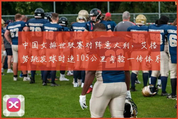 中国女排世联赛对阵意大利，艾格努跳发球时速105公里考验一传体系