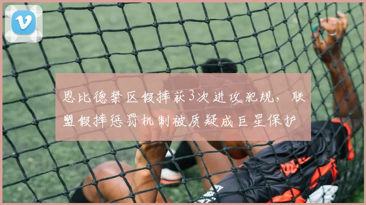 恩比德禁区假摔获3次进攻犯规，联盟假摔惩罚机制被质疑成巨星保护伞